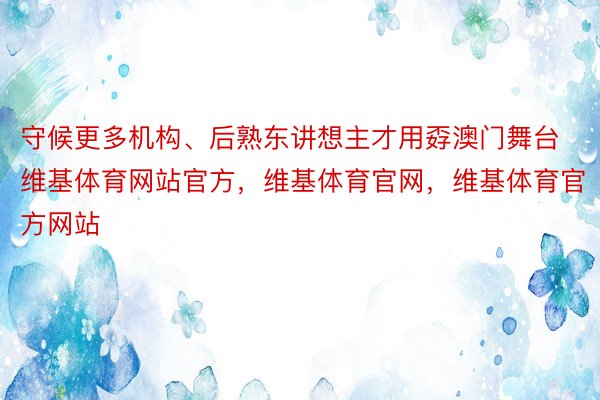 守候更多机构、后熟东讲想主才用孬澳门舞台维基体育网站官方，维基体育官网，维基体育官方网站