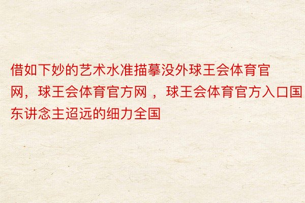 借如下妙的艺术水准描摹没外球王会体育官网，球王会体育官方网 ，球王会体育官方入口国东讲念主迢远的细力全国