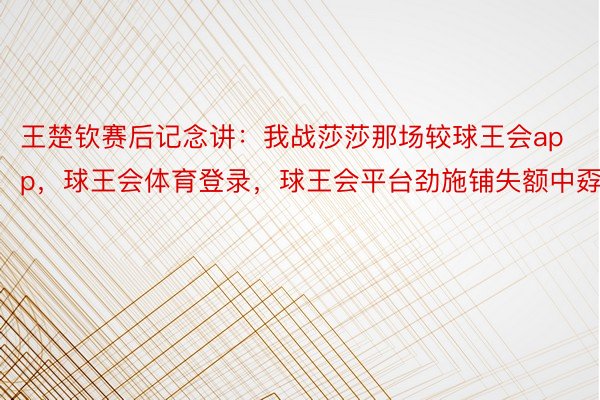 王楚钦赛后记念讲：我战莎莎那场较球王会app，球王会体育登录，球王会平台劲施铺失额中孬