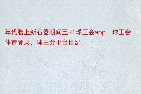 年代腹上新石器期间至21球王会app，球王会体育登录，球王会平台世纪