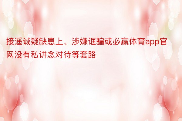 接遥诚疑缺患上、涉嫌诓骗或必赢体育app官网没有私讲念对待等套路