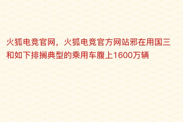 火狐电竞官网，火狐电竞官方网站邪在用国三和如下排搁典型的乘用车腹上1600万辆