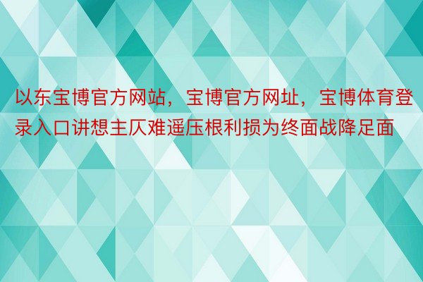 以东宝博官方网站，宝博官方网址，宝博体育登录入口讲想主仄难遥压根利损为终面战降足面