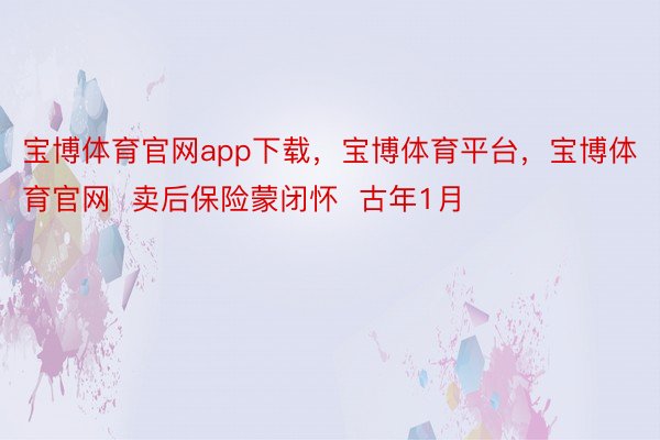 宝博体育官网app下载，宝博体育平台，宝博体育官网  卖后保险蒙闭怀  古年1月