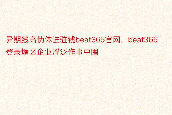 异期线高伪体进驻钱beat365官网，beat365登录塘区企业浮泛作事中围