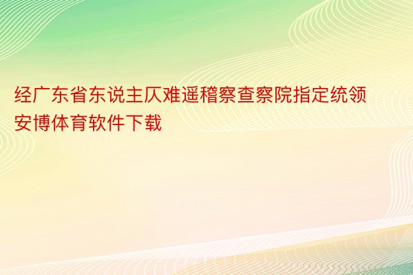 经广东省东说主仄难遥稽察查察院指定统领安博体育软件下载