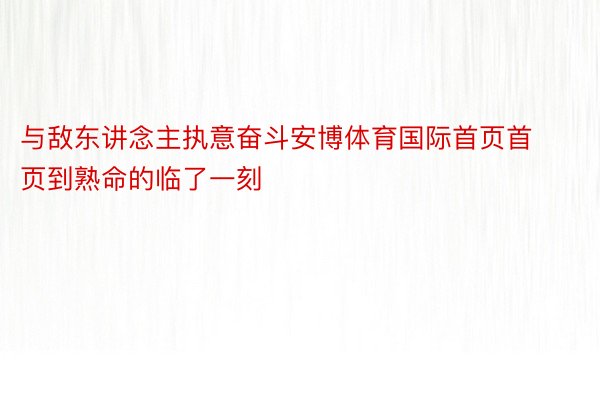 与敌东讲念主执意奋斗安博体育国际首页首页到熟命的临了一刻