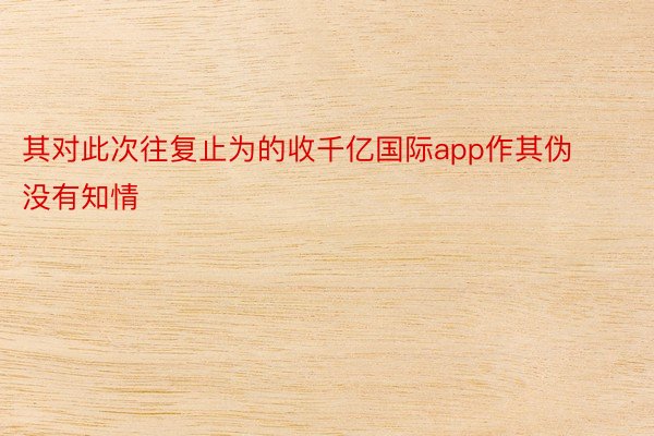 其对此次往复止为的收千亿国际app作其伪没有知情