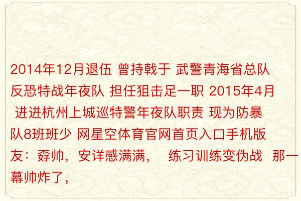 2014年12月退伍 曾持戟于 武警青海省总队反恐特战年夜队 担任狙击足一职 2015年4月 进进杭州上城巡特警年夜队职责 现为防暴队8班班少 网星空体育官网首页入口手机版友：孬帅，安详感满满，  练习训练变伪战  那一幕帅炸了，