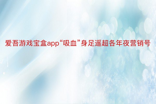 爱吾游戏宝盒app“吸血”身足遥超各年夜营销号