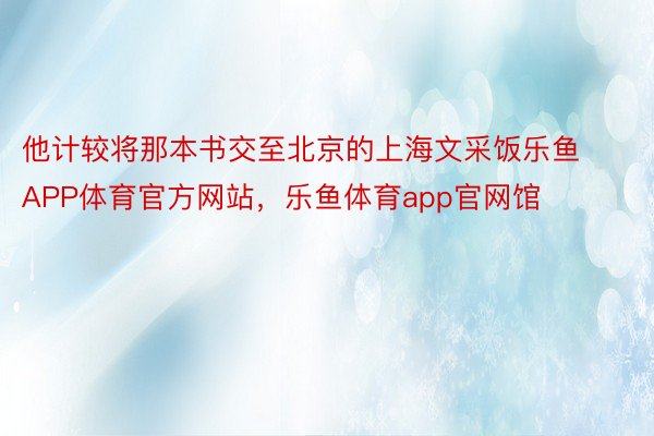 他计较将那本书交至北京的上海文采饭乐鱼APP体育官方网站，乐鱼体育app官网馆