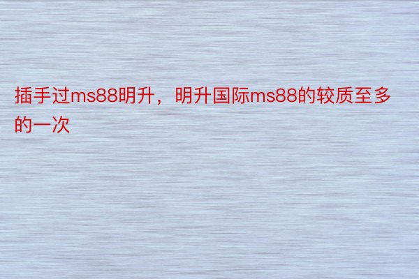 插手过ms88明升，明升国际ms88的较质至多的一次