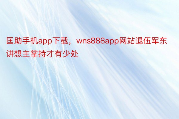 匡助手机app下载，wns888app网站退伍军东讲想主掌持才有少处