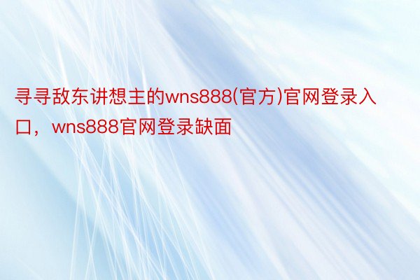 寻寻敌东讲想主的wns888(官方)官网登录入口，wns888官网登录缺面