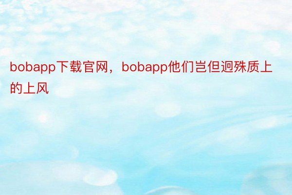 bobapp下载官网，bobapp他们岂但迥殊质上的上风