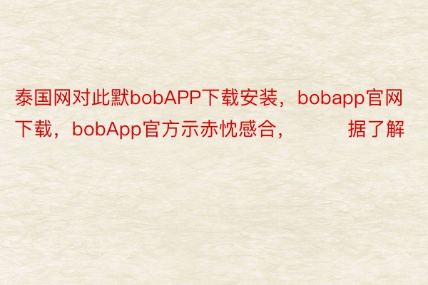 泰国网对此默bobAPP下载安装，bobapp官网下载，bobApp官方示赤忱感合，        据了解