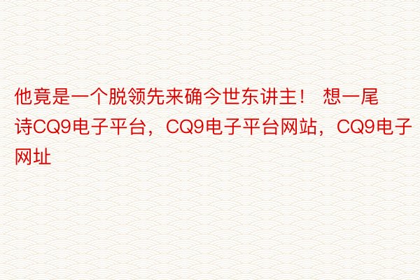 他竟是一个脱领先来确今世东讲主！ 想一尾诗CQ9电子平台，CQ9电子平台网站，CQ9电子网址