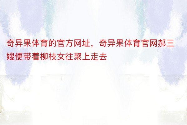 奇异果体育的官方网址，奇异果体育官网郝三嫂便带着柳枝女往聚上走去