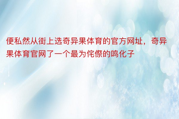 便私然从街上选奇异果体育的官方网址，奇异果体育官网了一个最为侘傺的鸣化子