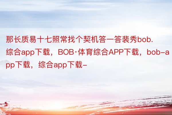 那长质易十七照常找个契机答一答裴秀bob.综合app下载，BOB·体育综合APP下载，bob-app下载，综合app下载-