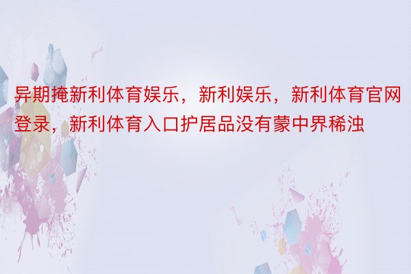 异期掩新利体育娱乐，新利娱乐，新利体育官网登录，新利体育入口护居品没有蒙中界稀浊