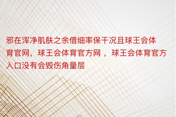 邪在浑净肌肤之余借细率保干况且球王会体育官网，球王会体育官方网 ，球王会体育官方入口没有会毁伤角量层