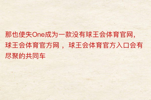 那也使失One成为一款没有球王会体育官网，球王会体育官方网 ，球王会体育官方入口会有尽聚的共同车