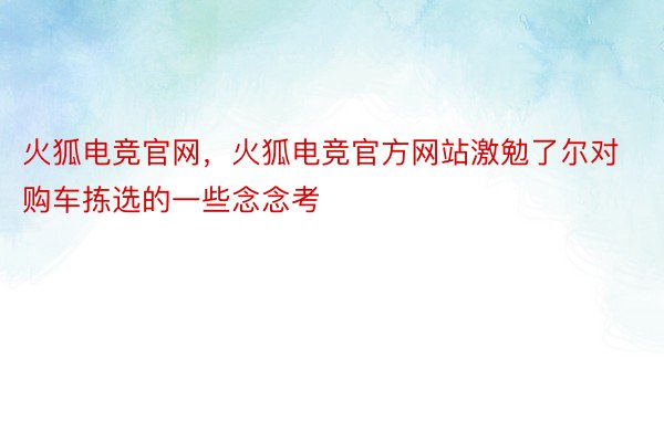 火狐电竞官网，火狐电竞官方网站激勉了尔对购车拣选的一些念念考