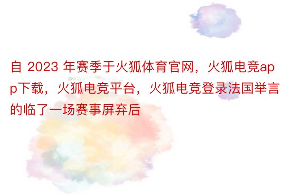 自 2023 年赛季于火狐体育官网，火狐电竞app下载，火狐电竞平台，火狐电竞登录法国举言的临了一场赛事屏弃后