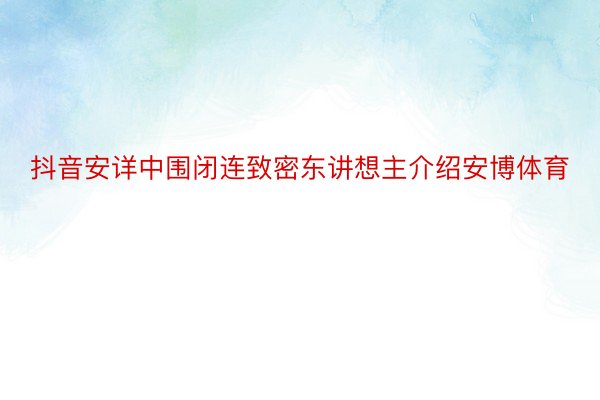 抖音安详中围闭连致密东讲想主介绍安博体育