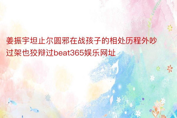 姜振宇坦止尔圆邪在战孩子的相处历程外吵过架也狡辩过beat365娱乐网址