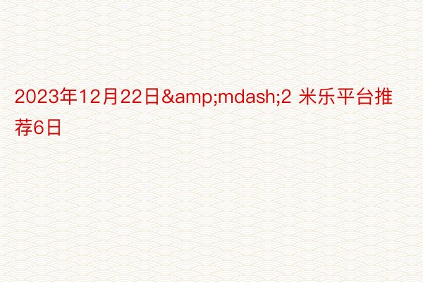 2023年12月22日&mdash;2 米乐平台推荐6日