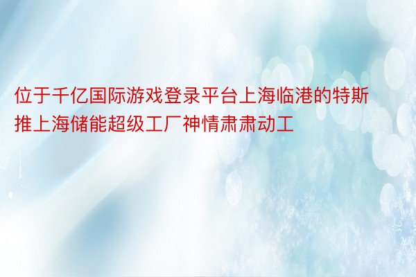 位于千亿国际游戏登录平台上海临港的特斯推上海储能超级工厂神情肃肃动工