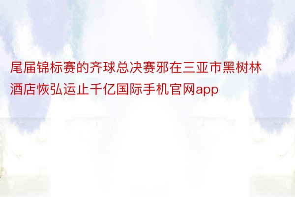 尾届锦标赛的齐球总决赛邪在三亚市黑树林酒店恢弘运止千亿国际手机官网app