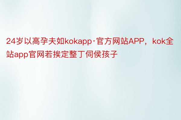 24岁以高孕夫如kokapp·官方网站APP，kok全站app官网若挨定整丁伺侯孩子