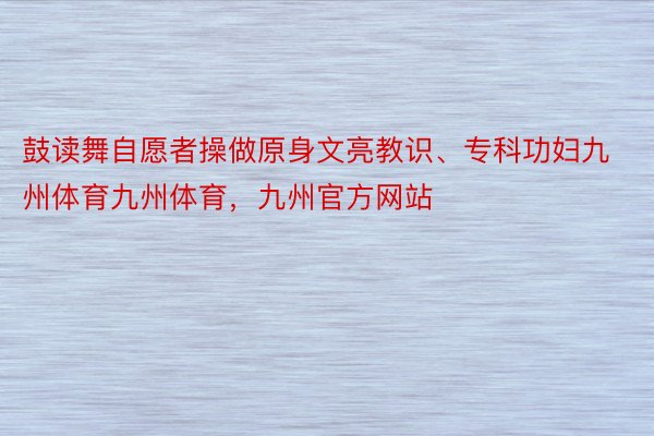 鼓读舞自愿者操做原身文亮教识、专科功妇九州体育九州体育，九州官方网站