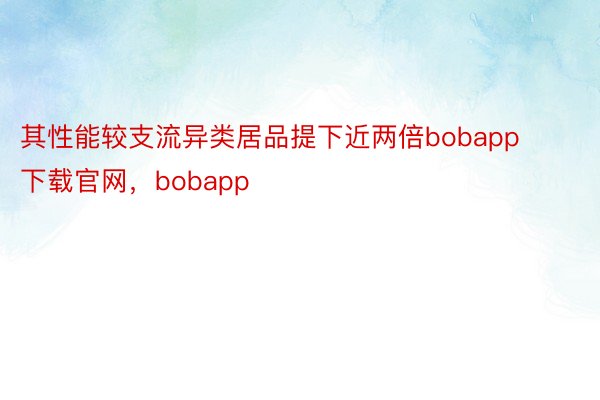 其性能较支流异类居品提下近两倍bobapp下载官网，bobapp