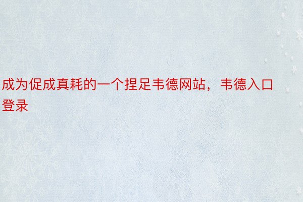 成为促成真耗的一个捏足韦德网站，韦德入口登录