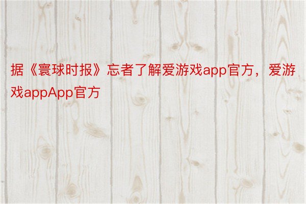 据《寰球时报》忘者了解爱游戏app官方，爱游戏appApp官方