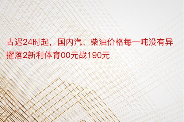 古迟24时起，国内汽、柴油价格每一吨没有异擢落2新利体育00元战190元