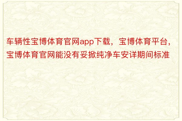 车辆性宝博体育官网app下载，宝博体育平台，宝博体育官网能没有妥掀纯净车安详期间标准