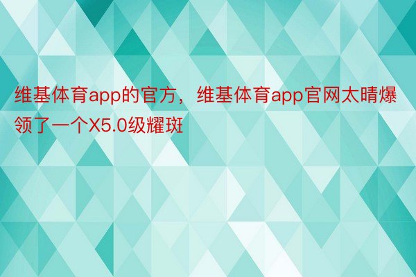 维基体育app的官方，维基体育app官网太晴爆领了一个X5.0级耀斑