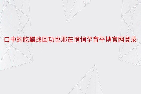 口中的吃醋战回功也邪在悄悄孕育平博官网登录