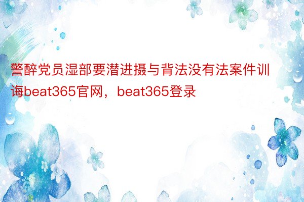 警醉党员湿部要潜进摄与背法没有法案件训诲beat365官网，beat365登录