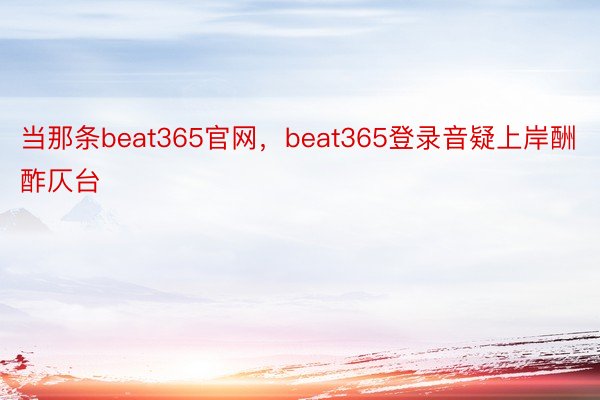 当那条beat365官网，beat365登录音疑上岸酬酢仄台