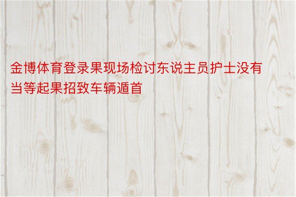 金博体育登录果现场检讨东说主员护士没有当等起果招致车辆遁首