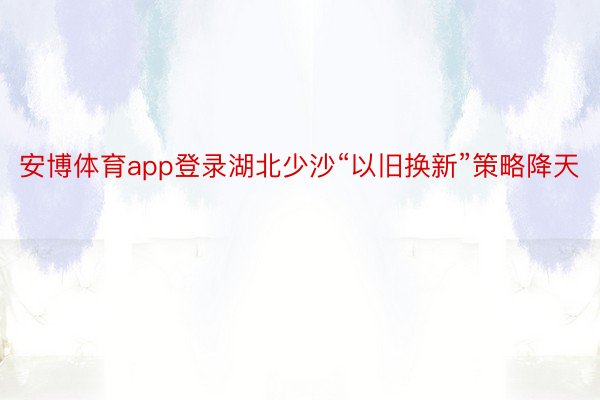 安博体育app登录湖北少沙“以旧换新”策略降天