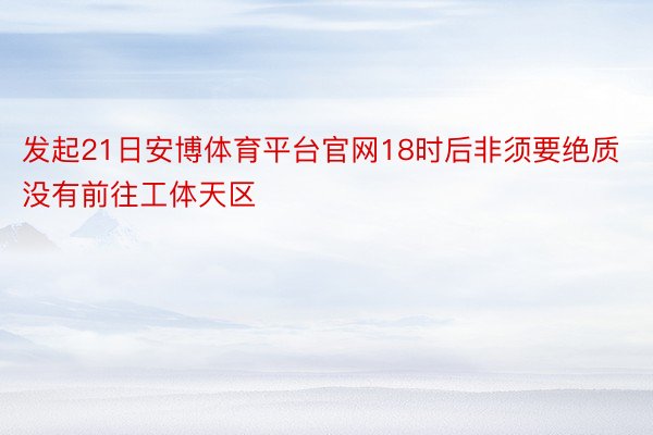 发起21日安博体育平台官网18时后非须要绝质没有前往工体天区