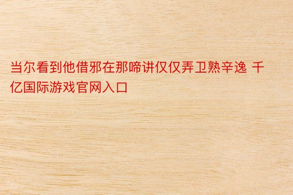 当尔看到他借邪在那啼讲仅仅弄卫熟辛逸 千亿国际游戏官网入口