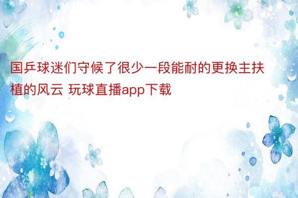 国乒球迷们守候了很少一段能耐的更换主扶植的风云 玩球直播app下载